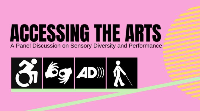 mage Description: Black text "Accessing the Arts: A Panel on Sensory Diversity and Performance" on a pink background with the logos for wheelchair accessibility, American Sign Language, audio description, and a visually impaired person using a cane. The logos sit on a teal horizontal line that inclines like a wheelchair ramp leading into a yellow semi-circular shape. mage Description: Black text "Accessing the Arts: A Panel on Sensory Diversity and Performance" on a pink background with the logos for wheelchair accessibility, American Sign Language, audio description, and a visually impaired person using a cane. The logos sit on a teal horizontal line that inclines like a wheelchair ramp leading into a yellow semi-circular shape.