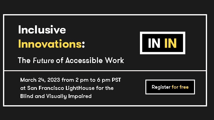 A black background with the words, “Inclusive Innovations: The Future of Accessible Work, March 24, 2023 from 2 pm to 6 pm PST at San Francisco LightHouse for the Blind and Visually Impaired.” The conference’s logo is a white border surrounding the words IN IN in white and yellow. Below the logo is a button that reads “register for free”.
